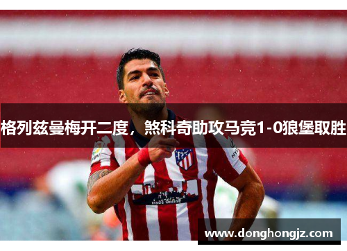 格列兹曼梅开二度，煞科奇助攻马竞1-0狼堡取胜